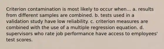 Criterion contamination is most likely to occur when... a. results from different samples are combined. b. tests used in a validation study have low reliability. c. criterion measures are combined with the use of a multiple regression equation. d. supervisors who rate job performance have access to employees' test scores.