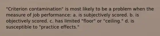 "Criterion contamination" is most likely to be a problem when the measure of job performance: a. is subjectively scored. b. is objectively scored. c. has limited "floor" or "ceiling." d. is susceptible to "practice effects."