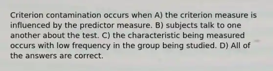 Criterion contamination occurs when A) the criterion measure is influenced by the predictor measure. B) subjects talk to one another about the test. C) the characteristic being measured occurs with low frequency in the group being studied. D) All of the answers are correct.