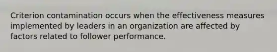 Criterion contamination occurs when the effectiveness measures implemented by leaders in an organization are affected by factors related to follower performance.