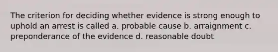 The criterion for deciding whether evidence is strong enough to uphold an arrest is called a. probable cause b. arraignment c. preponderance of the evidence d. reasonable doubt