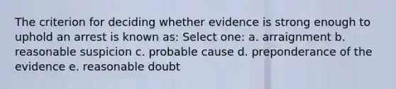 The criterion for deciding whether evidence is strong enough to uphold an arrest is known as: Select one: a. arraignment b. reasonable suspicion c. probable cause d. preponderance of the evidence e. reasonable doubt