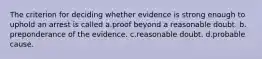 The criterion for deciding whether evidence is strong enough to uphold an arrest is called​ a.​proof beyond a reasonable doubt. b.​preponderance of the evidence. c.reasonable doubt. d.probable cause.