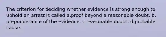 The criterion for deciding whether evidence is strong enough to uphold an arrest is called​ a.​proof beyond a reasonable doubt. b.​preponderance of the evidence. c.reasonable doubt. d.probable cause.