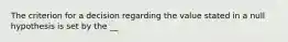 The criterion for a decision regarding the value stated in a null hypothesis is set by the __
