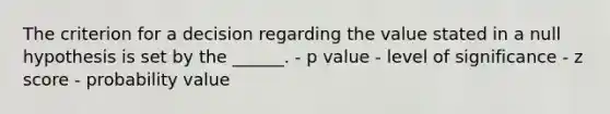 The criterion for a decision regarding the value stated in a null hypothesis is set by the ______. - p value - level of significance - z score - probability value