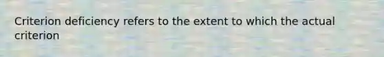 Criterion deficiency refers to the extent to which the actual criterion
