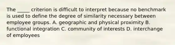 The _____ criterion is difficult to interpret because no benchmark is used to define the degree of similarity necessary between employee groups. A. geographic and physical proximity B. functional integration C. community of interests D. interchange of employees