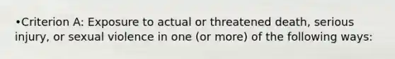 •Criterion A: Exposure to actual or threatened death, serious injury, or sexual violence in one (or more) of the following ways: