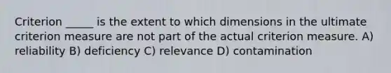 Criterion _____ is the extent to which dimensions in the ultimate criterion measure are not part of the actual criterion measure. A) reliability B) deficiency C) relevance D) contamination