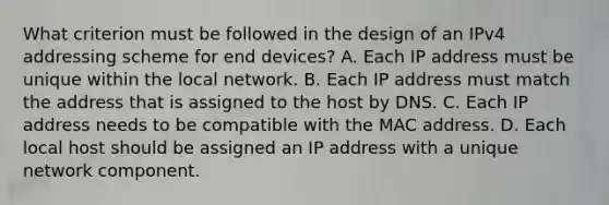 What criterion must be followed in the design of an IPv4 addressing scheme for end devices? A. Each IP address must be unique within the local network. B. Each IP address must match the address that is assigned to the host by DNS. C. Each IP address needs to be compatible with the MAC address. D. Each local host should be assigned an IP address with a unique network component.