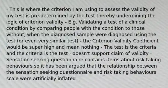 - This is where the criterion I am using to assess the validity of my test is pre-determined by the test thereby undermining the logic of criterion validity - E.g. Validating a test of a clinical condition by comparing people with the condition to those without, when the diagnosed sample were diagnosed using the test (or even very similar test) - the Criterion Validity Coefficient would be super high and mean nothing - The test is the criteria and the criteria is the test - doesn't support claim of validity - Sensation seeking questionnaire contains items about risk taking behaviours so it has been argued that the relationship between the sensation seeking questionnaire and risk taking behaviours scale were artificially inflated