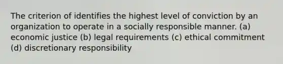 The criterion of identifies the highest level of conviction by an organization to operate in a socially responsible manner. (a) economic justice (b) legal requirements (c) ethical commitment (d) discretionary responsibility