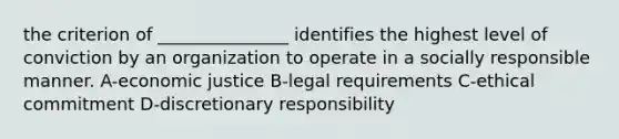 the criterion of _______________ identifies the highest level of conviction by an organization to operate in a socially responsible manner. A-economic justice B-legal requirements C-ethical commitment D-discretionary responsibility