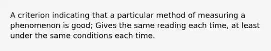 A criterion indicating that a particular method of measuring a phenomenon is good; Gives the same reading each time, at least under the same conditions each time.