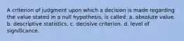 A criterion of judgment upon which a decision is made regarding the value stated in a null hypothesis, is called: a. absolute value. b. descriptive statistics. c. decisive criterion. d. level of significance.