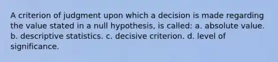 A criterion of judgment upon which a decision is made regarding the value stated in a null hypothesis, is called: a. absolute value. b. descriptive statistics. c. decisive criterion. d. level of significance.