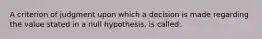 A criterion of judgment upon which a decision is made regarding the value stated in a null hypothesis, is called: