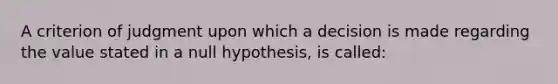 A criterion of judgment upon which a decision is made regarding the value stated in a null hypothesis, is called: