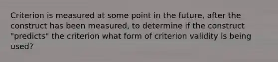 Criterion is measured at some point in the future, after the construct has been measured, to determine if the construct "predicts" the criterion what form of criterion validity is being used?