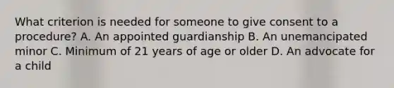 What criterion is needed for someone to give consent to a procedure? A. An appointed guardianship B. An unemancipated minor C. Minimum of 21 years of age or older D. An advocate for a child