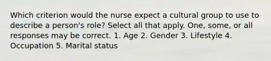 Which criterion would the nurse expect a cultural group to use to describe a person's role? Select all that apply. One, some, or all responses may be correct. 1. Age 2. Gender 3. Lifestyle 4. Occupation 5. Marital status