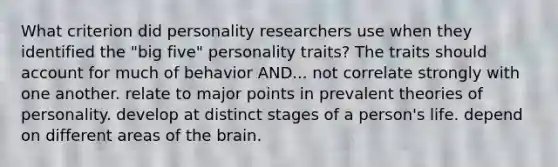 What criterion did personality researchers use when they identified the "big five" personality traits? The traits should account for much of behavior AND... not correlate strongly with one another. relate to major points in prevalent theories of personality. develop at distinct stages of a person's life. depend on different areas of the brain.