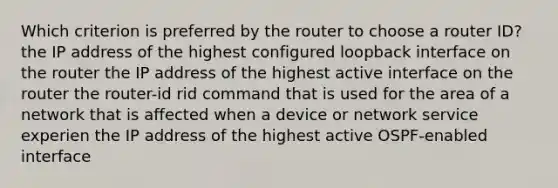 Which criterion is preferred by the router to choose a router ID? the IP address of the highest configured loopback interface on the router the IP address of the highest active interface on the router the router-id rid command that is used for the area of a network that is affected when a device or network service experien the IP address of the highest active OSPF-enabled interface