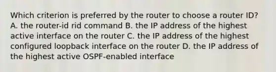 Which criterion is preferred by the router to choose a router ID? A. the router-id rid command B. the IP address of the highest active interface on the router C. the IP address of the highest configured loopback interface on the router D. the IP address of the highest active OSPF-enabled interface