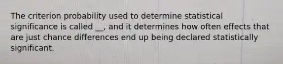 The criterion probability used to determine statistical significance is called __, and it determines how often effects that are just chance differences end up being declared statistically significant.