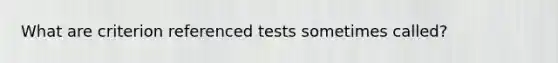 What are criterion referenced tests sometimes called?