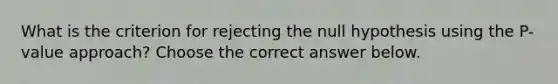 What is the criterion for rejecting the null hypothesis using the​ P-value approach? Choose the correct answer below.