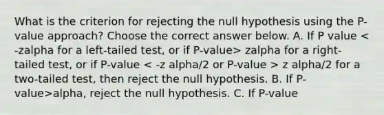 What is the criterion for rejecting the null hypothesis using the​ P-value approach? Choose the correct answer below. A. If P value zalpha for a​ right-tailed test, or if P-value z alpha/2 for a​ two-tailed test, then reject the null hypothesis. B. If ​P-value>alpha​, reject the null hypothesis. C. If ​P-value <alpha​, reject the null hypothesis.