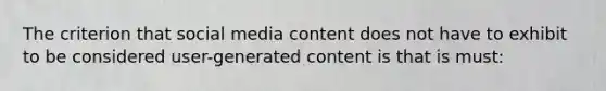 The criterion that social media content does not have to exhibit to be considered user-generated content is that is must: