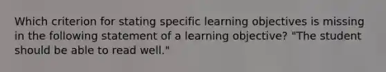 Which criterion for stating specific learning objectives is missing in the following statement of a learning objective? "The student should be able to read well."