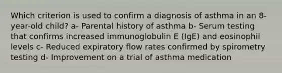 Which criterion is used to confirm a diagnosis of asthma in an 8-year-old child? a- Parental history of asthma b- Serum testing that confirms increased immunoglobulin E (IgE) and eosinophil levels c- Reduced expiratory flow rates confirmed by spirometry testing d- Improvement on a trial of asthma medication