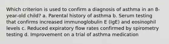 Which criterion is used to confirm a diagnosis of asthma in an 8-year-old child? a. Parental history of asthma b. Serum testing that confirms increased immunoglobulin E (IgE) and eosinophil levels c. Reduced expiratory flow rates confirmed by spirometry testing d. Improvement on a trial of asthma medication