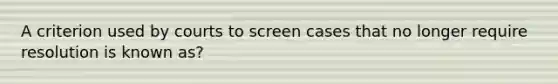 A criterion used by courts to screen cases that no longer require resolution is known as?