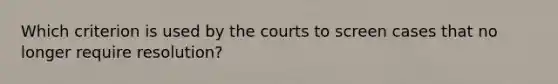 Which criterion is used by the courts to screen cases that no longer require resolution?