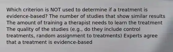 Which criterion is NOT used to determine if a treatment is evidence-based? The number of studies that show similar results The amount of training a therapist needs to learn the treatment The quality of the studies (e.g., do they include control treatments, random assignment to treatments) Experts agree that a treatment is evidence-based