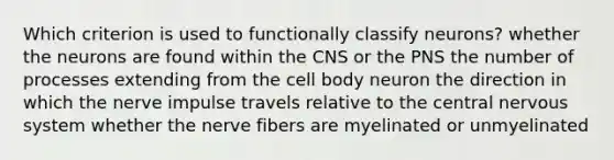 Which criterion is used to functionally classify neurons? whether the neurons are found within the CNS or the PNS the number of processes extending from the cell body neuron the direction in which the nerve impulse travels relative to the central nervous system whether the nerve fibers are myelinated or unmyelinated