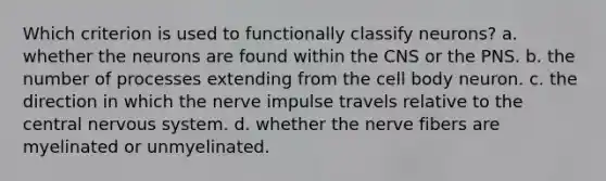 Which criterion is used to functionally classify neurons? a. whether the neurons are found within the CNS or the PNS. b. the number of processes extending from the cell body neuron. c. the direction in which the nerve impulse travels relative to the central nervous system. d. whether the nerve fibers are myelinated or unmyelinated.