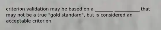 criterion validation may be based on a ________ ___________ that may not be a true "gold standard", but is considered an acceptable criterion