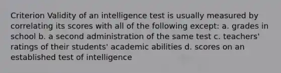 Criterion Validity of an intelligence test is usually measured by correlating its scores with all of the following except: a. grades in school b. a second administration of the same test c. teachers' ratings of their students' academic abilities d. scores on an established test of intelligence