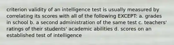 criterion validity of an intelligence test is usually measured by correlating its scores with all of the following EXCEPT: a. grades in school b. a second administration of the same test c. teachers' ratings of their students' academic abilities d. scores on an established test of intelligence