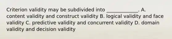 Criterion validity may be subdivided into _____________. A. content validity and construct validity B. logical validity and face validity C. predictive validity and concurrent validity D. domain validity and decision validity