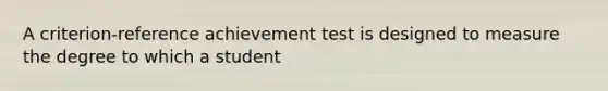 A criterion-reference achievement test is designed to measure the degree to which a student