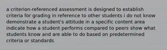 a criterion-referenced assessment is designed to establish criteria for grading in reference to other students i do not know demonstrate a student's attitude in a specific content area indicate how a student performs compared to peers show what students know and are able to do based on predetermined criteria or standards