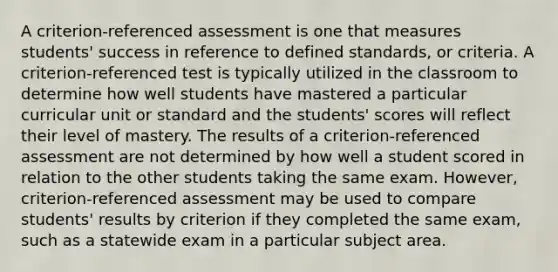 A criterion-referenced assessment is one that measures students' success in reference to defined standards, or criteria. A criterion-referenced test is typically utilized in the classroom to determine how well students have mastered a particular curricular unit or standard and the students' scores will reflect their level of mastery. The results of a criterion-referenced assessment are not determined by how well a student scored in relation to the other students taking the same exam. However, criterion-referenced assessment may be used to compare students' results by criterion if they completed the same exam, such as a statewide exam in a particular subject area.