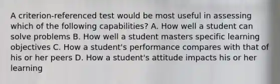 A criterion-referenced test would be most useful in assessing which of the following capabilities? A. How well a student can solve problems B. How well a student masters specific learning objectives C. How a student's performance compares with that of his or her peers D. How a student's attitude impacts his or her learning